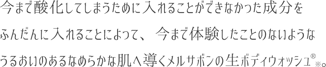 今まで酸化してしまうために入れることができなかった成分をふんだんに入れることによって、今まで体験したことのないようなうるおいのあるなめらかな肌へ導くメルサボンの生ボディウォッシュ。